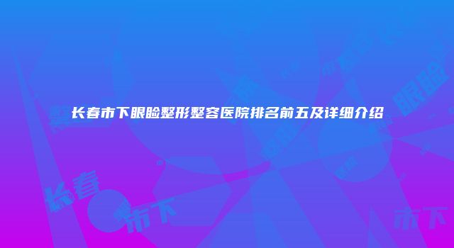 长春市下眼睑整形整容医院排名前五及详细介绍