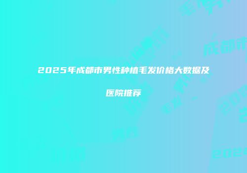 2025年成都市男性种植毛发价格大数据及医院推荐
