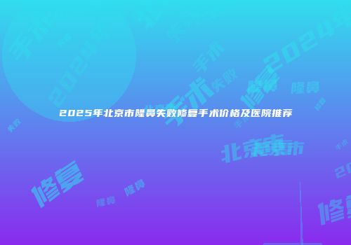 2025年北京市隆鼻失败修复手术价格及医院推荐