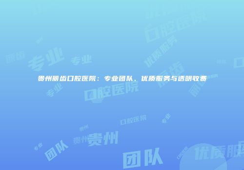 贵州丽齿口腔医院：专业团队、优质服务与透明收费