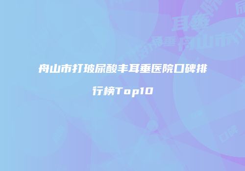 舟山市打玻尿酸丰耳垂医院口碑排行榜Top10