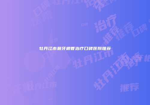 牡丹江市磨牙根管治疗口碑医院推荐