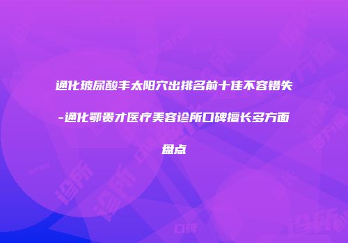 通化玻尿酸丰太阳穴出排名前十佳不容错失-通化鄂贵才医疗美容诊所口碑擅长多方面盘点