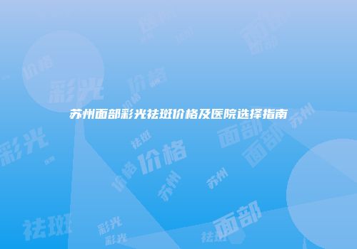 苏州面部彩光祛斑价格及医院选择指南