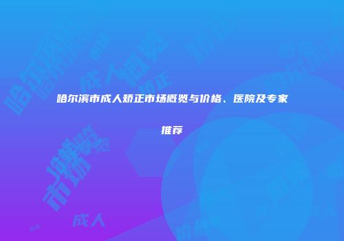 哈尔滨市成人矫正市场概览与价格、医院及专家推荐