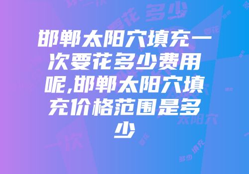 邯郸太阳穴填充一次要花多少费用呢,邯郸太阳穴填充价格范围是多少