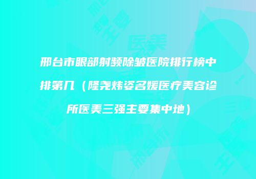 邢台市眼部射频除皱医院排行榜中排第几（隆尧炜姿名媛医疗美容诊所医美三强主要集中地）