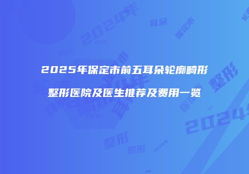 2025年保定市前五耳朵轮廓畸形整形医院及医生推荐及费用一览