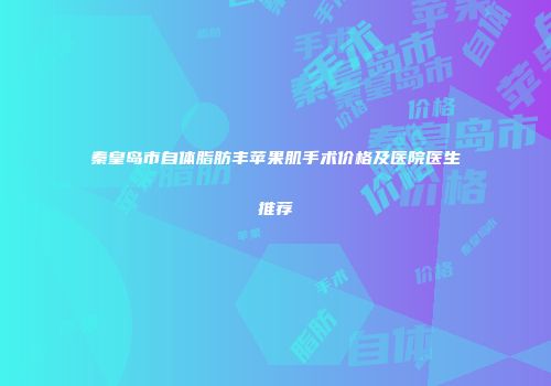 秦皇岛市自体脂肪丰苹果肌手术价格及医院医生推荐