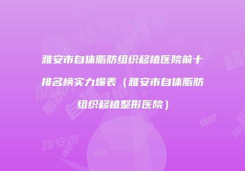 雅安市自体脂肪组织移植医院前十排名榜实力爆表（雅安市自体脂肪组织移植整形医院）