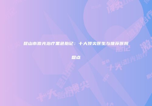 昆山市激光治疗黑色胎记：十大顶尖医生与推荐医院盘点