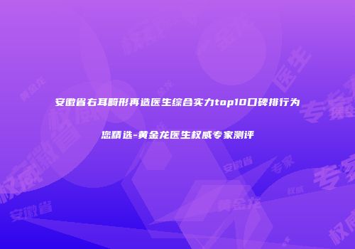 安徽省右耳畸形再造医生综合实力top10口碑排行为您精选-黄金龙医生权威专家测评
