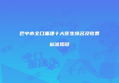 巴中市全口重建十大医生排名及收费标准揭晓