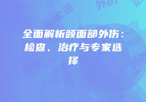 全面解析颌面部外伤：检查、治疗与专家选择