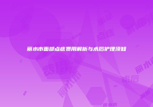 丽水市面部点痣费用解析与术后护理须知