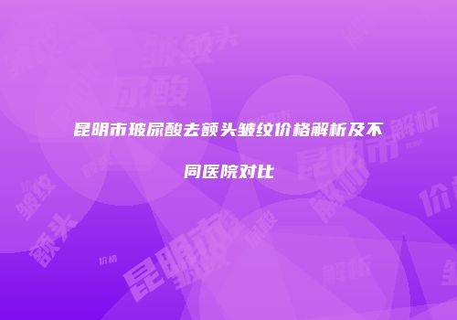昆明市玻尿酸去额头皱纹价格解析及不同医院对比