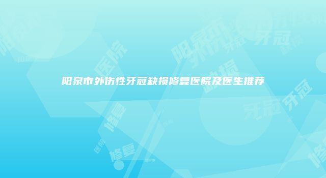 阳泉市外伤性牙冠缺损修复医院及医生推荐