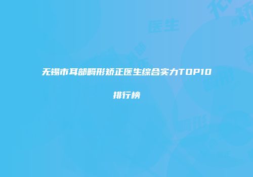 无锡市耳部畸形矫正医生综合实力TOP10排行榜