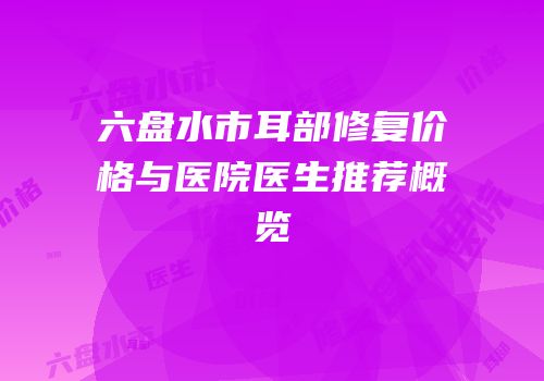 六盘水市耳部修复价格与医院医生推荐概览