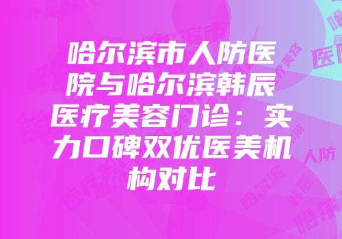 哈尔滨市人防医院与哈尔滨韩辰医疗美容门诊：实力口碑双优医美机构对比
