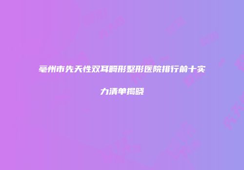 亳州市先天性双耳畸形整形医院排行前十实力清单揭晓