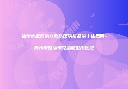 锦州市眶隔填充脂肪医院排名前十佳揭晓-锦州市眶隔填充脂肪整形医院