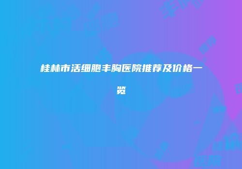 桂林市活细胞丰胸医院推荐及价格一览