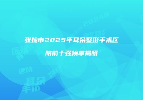 张掖市2025年耳朵整形手术医院前十强榜单揭晓