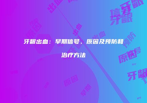 牙龈出血：早期信号、原因及预防和治疗方法