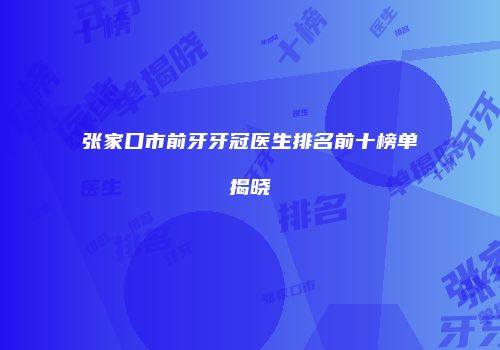 张家口市前牙牙冠医生排名前十榜单揭晓