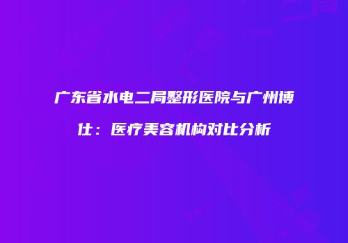 广东省水电二局整形医院与广州博仕：医疗美容机构对比分析