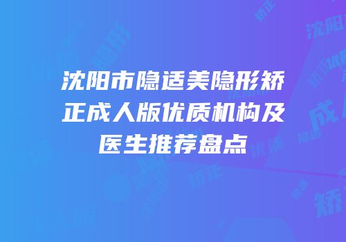 沈阳市隐适美隐形矫正成人版优质机构及医生推荐盘点