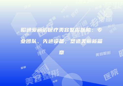 昭通爱丽诺医疗美容整形医院：专业团队、先进设备，塑造美丽新篇章