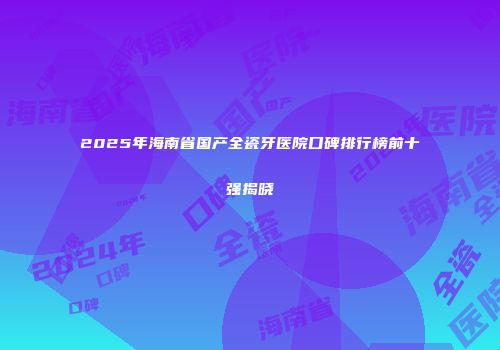 2025年海南省国产全瓷牙医院口碑排行榜前十强揭晓