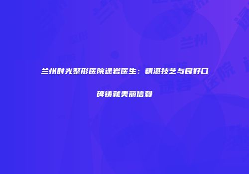 兰州时光整形医院逯岩医生：精湛技艺与良好口碑铸就美丽信赖