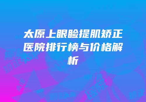 太原上眼睑提肌矫正医院排行榜与价格解析