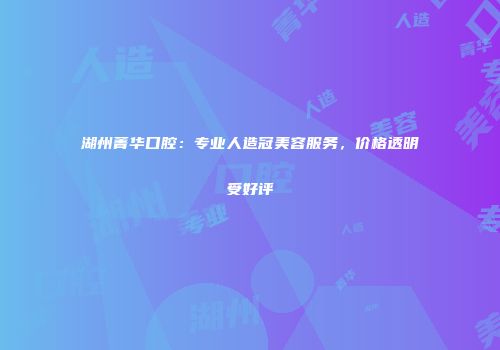 湖州菁华口腔：专业人造冠美容服务，价格透明受好评