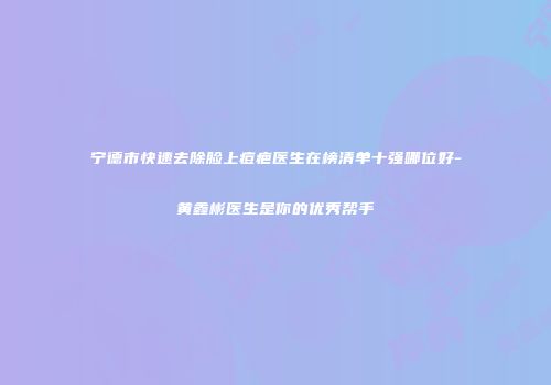 宁德市快速去除脸上痘疤医生在榜清单十强哪位好-黄鑫彬医生是你的优秀帮手