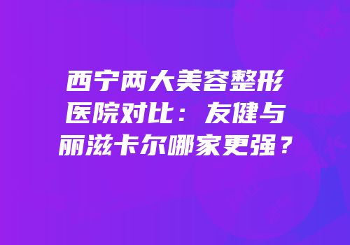 西宁两大美容整形医院对比：友健与丽滋卡尔哪家更强？