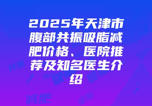 2025年天津市腹部共振吸脂减肥价格、医院推荐及知名医生介绍