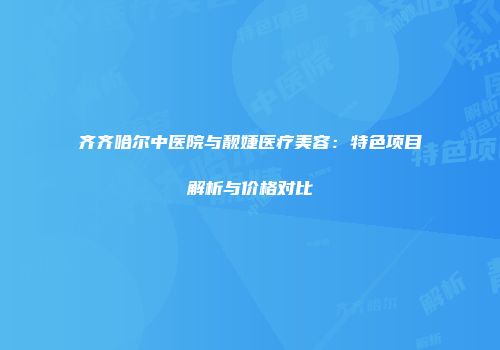 齐齐哈尔中医院与靓婕医疗美容：特色项目解析与价格对比