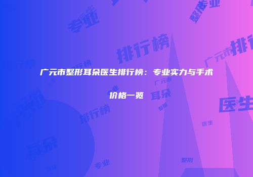 广元市整形耳朵医生排行榜：专业实力与手术价格一览
