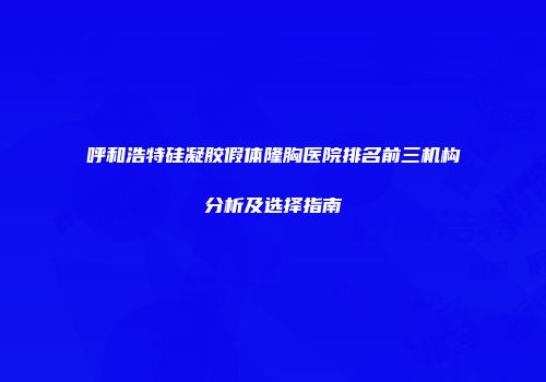 呼和浩特硅凝胶假体隆胸医院排名前三机构分析及选择指南