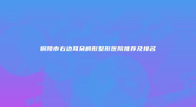 铜陵市右边耳朵畸形整形医院推荐及排名