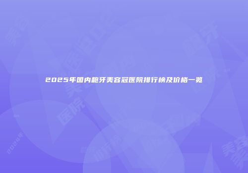 2025年国内龅牙美容冠医院排行榜及价格一览