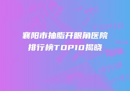 襄阳市抽脂开眼角医院排行榜TOP10揭晓