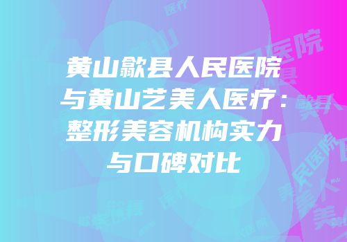 黄山歙县人民医院与黄山艺美人医疗：整形美容机构实力与口碑对比