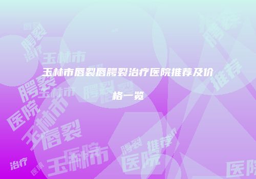 玉林市唇裂唇腭裂治疗医院推荐及价格一览