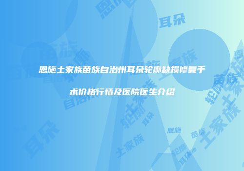 恩施土家族苗族自治州耳朵轮廓缺损修复手术价格行情及医院医生介绍