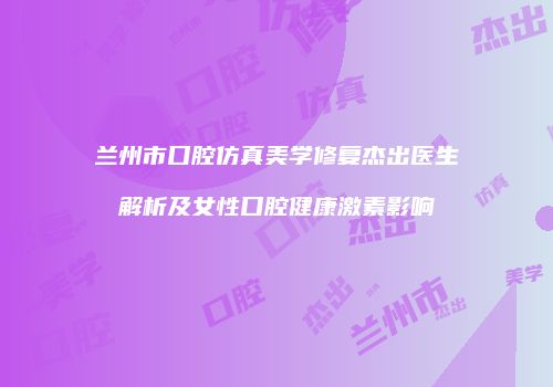兰州市口腔仿真美学修复杰出医生解析及女性口腔健康激素影响
